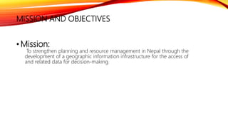 • Mission:
To strengthen planning and resource management in Nepal through the
development of a geographic information infrastructure for the access of
and related data for decision-making.
MISSION AND OBJECTIVES
 