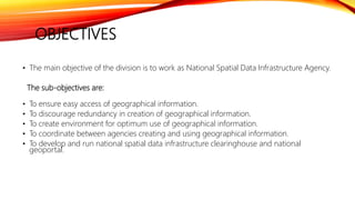 OBJECTIVES
• The main objective of the division is to work as National Spatial Data Infrastructure Agency.
The sub-objectives are:
• To ensure easy access of geographical information.
• To discourage redundancy in creation of geographical information.
• To create environment for optimum use of geographical information.
• To coordinate between agencies creating and using geographical information.
• To develop and run national spatial data infrastructure clearinghouse and national
geoportal.
 