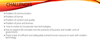 CHALLENGES
Problem of communication.
Problem of format.
Problem of content and quality.
Problem of price and licenses.
 how to evolve to incorporate new technologies;
how to expand SDI concepts into the practices of business and smaller units of
government; .
There is lack of sufficient and adequately trained human resource to work with modern
technology.
 