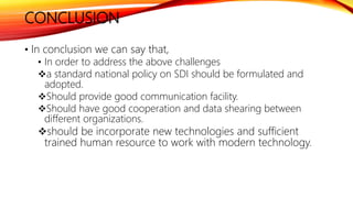 CONCLUSION
• In conclusion we can say that,
• In order to address the above challenges
a standard national policy on SDI should be formulated and
adopted.
Should provide good communication facility.
Should have good cooperation and data shearing between
different organizations.
should be incorporate new technologies and sufficient
trained human resource to work with modern technology.
 