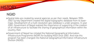 HISTORY
NGIID
Spatial data are created by several agencies as per their needs. Between 1999-
2002 Survey Department created the digital topographic database from its base-
maps. Development of a multi-resolution geo-database is under progress. In year
2002, Government of Nepal realized the importance of supporting in the creation
of an infrastructure to facilitate the sharing of geographical information within the
country, then
Government of Nepal has initiated the National Geographical Information
Infrastructure Programme (NGIIP) for building NSDI since 2002. And now this
program has been changed into National Geographical Information Infrastructure
Division (NGIID).
 