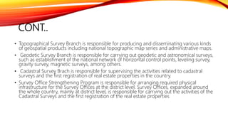 CONT..
• Topographical Survey Branch is responsible for producing and disseminating various kinds
of geospatial products including national topographic map series and administrative maps.
• Geodetic Survey Branch is responsible for carrying out geodetic and astronomical surveys,
such as establishment of the national network of horizontal control points, leveling survey,
gravity survey, magnetic surveys, among others.
• Cadastral Survey Brach is responsible for supervising the activities related to cadastral
surveys and the first registration of real estate properties in the country.
• Survey Office Strengthening Program is responsible for arranging required physical
infrastructure for the Survey Offices at the district level. Survey Offices, expanded around
the whole country, mainly at district level, is responsible for carrying out the activities of the
Cadastral Surveys and the first registration of the real estate properties
 