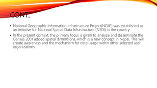 CONT..
• National Geographic Information Infrastructure Project(NGIIP) was established as
an initiative for National Spatial Data Infrastructure (NSDI) in the country.
• In the present context, the primary focus is given to analyze and disseminate the
Census 2001 added spatial dimensions, which is a new concept in Nepal. This will
create awareness and the mechanism for data usage within other selected user
organizations.
 