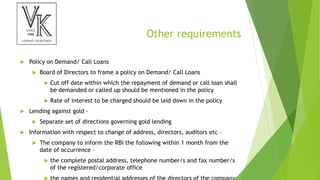 Other requirements
 Policy on Demand/ Call Loans
 Board of Directors to frame a policy on Demand/ Call Loans
 Cut off date within which the repayment of demand or call loan shall
be demanded or called up should be mentioned in the policy
 Rate of interest to be charged should be laid down in the policy
 Lending against gold –
 Separate set of directions governing gold lending
 Information with respect to change of address, directors, auditors etc –
 The company to inform the RBI the following within 1 month from the
date of occurrence –
 the complete postal address, telephone number/s and fax number/s
of the registered/corporate office
 