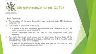 Corporate governance norms (2/10)
Audit Committee:
 The formation of the Audit Committee was mandatory under RBI Regulations
earlier as well
 Shall consist of 3 members of the Board.
 In absence of any other requirement, the composition must comply with Act, 2013 and
Listing Agreement (in case of listed NBFC)
 Majority independent under the Act, 2013 and 2/3rd independent under Listing
Agreement
 The Audit Committee must ensure that an Information Systems Audit of the
internal systems and processes is conducted at least once in two years to assess
operational risks faced by the company.
 In addition, the responsibilities as laid down under the Act, 2013 and/ or Listing
Agreement will also need to be complied with
 