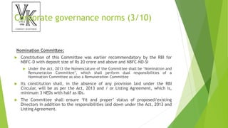 Corporate governance norms (3/10)
Nomination Committee:
 Constitution of this Committee was earlier recommendatory by the RBI for
NBFC-D with deposit size of Rs 20 crore and above and NBFC-ND-SI
 Under the Act, 2013 the Nomenclature of the Committee shall be ‘Nomination and
Remuneration Committee’, which shall perform dual responsibilities of a
Nomination Committee as also a Remuneration Committee
 Its constitution shall, in the absence of any provision laid under the RBI
Circular, will be as per the Act, 2013 and / or Listing Agreement, which is,
minimum 3 NEDs with half as IDs.
 The Committee shall ensure ‘fit and proper’ status of proposed/existing
Directors in addition to the responsibilities laid down under the Act, 2013 and
Listing Agreement.
 