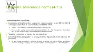 Corporate governance norms (4/10)
Risk Management Committee:
 Constitution of this Committee was earlier recommendatory by the RBI for NBFC-D
with deposit size of Rs 20 crore and above and NBFC-ND-SI
 The Act, 2013 does not lay down its mandatory constitution.
 However, the Listing Agreement requires constitution of a Risk Management Committee
only for the top 100 listed companies by market capitalisation
 Would be responsible to manage the integrated risk.
 For Listed NBFCs, composition to be as per Listing Agreement, in the absence RBI
provisions
 As per Listing Agreement - composition shall be as decided by the Board with Board
members forming a majority. The Chairman of the committee shall be a Board Member.
 