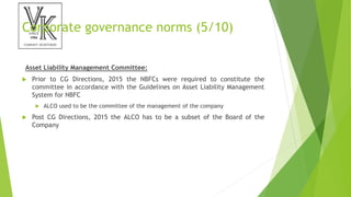 Corporate governance norms (5/10)
Asset Liability Management Committee:
 Prior to CG Directions, 2015 the NBFCs were required to constitute the
committee in accordance with the Guidelines on Asset Liability Management
System for NBFC
 ALCO used to be the committee of the management of the company
 Post CG Directions, 2015 the ALCO has to be a subset of the Board of the
Company
 
