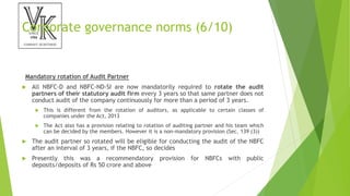 Corporate governance norms (6/10)
Mandatory rotation of Audit Partner
 All NBFC-D and NBFC-ND-SI are now mandatorily required to rotate the audit
partners of their statutory audit firm every 3 years so that same partner does not
conduct audit of the company continuously for more than a period of 3 years.
 This is different from the rotation of auditors, as applicable to certain classes of
companies under the Act, 2013
 The Act also has a provision relating to rotation of auditing partner and his team which
can be decided by the members. However it is a non-mandatory provision (Sec. 139 (3))
 The audit partner so rotated will be eligible for conducting the audit of the NBFC
after an interval of 3 years, if the NBFC, so decides
 Presently this was a recommendatory provision for NBFCs with public
deposits/deposits of Rs 50 crore and above
 