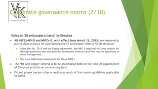 Corporate governance norms (7/10)
Policy on ‘fit and proper criteria’ for Directors
 All NBFCs-ND-SI and NBFCs-D, with effect from March 31, 2015, are required to
put in place a policy for ascertaining the fit and proper criteria for its directors
 Under the Act, 2013 and the Listing Agreement, the NRC is required to frame criteria for
identifying persons who are qualified to become directors and who may be appointed in
senior management.
 This is an additional requirement for these NBFCs
 The ‘fit and proper’ criteria is to be ascertained both at the time of appointment
of Directors and also on a continuing basis.
 Fit and proper person criteria replicates much of the current guidelines applicable
to banks
 