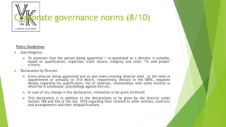 Corporate governance norms (8/10)
Policy Guidelines
 Due Diligence
 To ascertain that the person being appointed / re-appointed as a director is suitable,
based on qualification, expertise, track record, integrity and other ‘fit and proper’
criteria.
 Declaration by Director
 Every director being appointed and as also every existing director shall, at the time of
appointment or annually on 31st March, respectively, declare to the NBFC, requisite
details regarding his qualification, list of relatives, relationships with other entities in
which he is interested, proceedings against him etc.
 In case of any change in the declaration, intimation to be given forthwith
 This declaration is in addition to the declarations to be given by the director under
Section 184 and 164 of the Act, 2013 regarding their interest in other entities, contracts
and arrangements and their disqualifications.
 