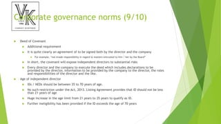 Corporate governance norms (9/10)
 Deed of Covenant
 Additional requirement
 It is quite clearly an agreement of to be signed both by the director and the company
 For example, “not evade responsibility in regard to matters entrusted to him / her by the Board”
 In short, the covenant will expose independent directors to substantial risks
 Every director and the company to execute the deed which includes declarations to be
provided by the director, information to be provided by the company to the director, the roles
and responsibilities of the director and the like.
 Age of independent director
 IDs / NEDs should be between 35 to 70 years of age.
 No such restriction under the Act, 2013. Listing Agreement provides that ID should not be less
than 21 years of age
 Huge increase in the age limit from 21 years to 35 years to qualify as ID.
 Further ineligibility has been provided if the ID exceeds the age of 70 years
 