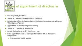 Process of appointment of directors in
NBFCs
 Due diligence by the NBFC
 Signing of a declaration by the director designate
 Consideration of the declaration by the Nomination Committee and opinion on
“fit and proper” person
 Appointment by the board/general meeting
 Signing of a covenant by the director
 Annual declaration as on 31st March every year
 If the appointment leads to a change of more than 30% of the Board’s
composition –
 Prior approval of the RBI required
 