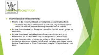 Income Recognition
 Income recognition requirements –
 Income to be recognised based on recognised accounting standards
 Income on NPAs should be recognised on cash basis, any income recognised
before the asset became NPA remaining unrealised shall be reversed
 Income from dividend on shares and mutual funds shall be recognised on
cash basis
 Income from bonds and debentures of corporate bodies and from
Government securities/ bonds may be recognised on accrual basis
 Income from securities of corporate bodies or PSUs, the payment of
interest of repayment of principal of which has been guaranteed by the
Central Government or State Government, may be recognised on accrual
basis
 