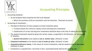 Accounting Principles
 Accounting Standards –
 AS and Guidance Notes issued by the ICAI to be followed
 Where the provisions of AS are inconsistent with the directions – Directions to prevail
 Accounting of investments –
 The Board of Directors of every company to frame investment policy
 It should contain the criteria to classify current and long term investments
 Classification of current and long term investments should be done at the time of making the investment
 The quoted investments should be group into certain classes, as specified in the Directions, for the purpose
of valuation
 Quoted instruments to be valued at cost or market value, whichever is lower
 Unquoted investments to be valued at cost or break up value, whichever is lower
 Unquoted preference shares, in the nature of current investments, shall be valued at cost or face value,
whichever is lower
 Investments in unquoted Govt. Securities or Govt. Guaranteed bonds shall be the carrying cost.
 