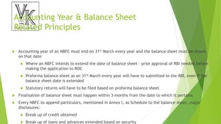 Accounting Year & Balance Sheet
Related Principles
 Accounting year of an NBFC must end on 31st March every year and the balance sheet must be drawn
on that date
 Where an NBFC intends to extend the date of balance sheet – prior approval of RBI needed before
making the application to ROC
 Proforma balance sheet as on 31st March every year will have to submitted to the RBI, even if the
balance sheet date is extended
 Statutory returns will have to be filed based on proforma balance sheet
 Finalisation of balance sheet must happen within 3 months from the date to which it pertains
 Every NBFC to append particulars, mentioned in Annex I, as Schedule to the balance sheet, major
disclosures:
 Break up of credit obtained
 Break up of loans and advances extended based on security
 