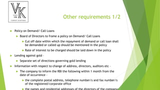 Other requirements 1/2
 Policy on Demand/ Call Loans
 Board of Directors to frame a policy on Demand/ Call Loans
 Cut off date within which the repayment of demand or call loan shall
be demanded or called up should be mentioned in the policy
 Rate of interest to be charged should be laid down in the policy
 Lending against gold –
 Separate set of directions governing gold lending
 Information with respect to change of address, directors, auditors etc –
 The company to inform the RBI the following within 1 month from the
date of occurrence –
 the complete postal address, telephone number/s and fax number/s
of the registered/corporate office
 