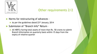 Other requirements 2/2
 Norms for restructuring of advances –
 As per the guidelines dated 23rd January, 2014
 Submission of “Branch Info” Return –
 All NBFCs having total assets of more than Rs. 50 crores to submit
Branch Information on quarterly basis within 15 days from the
expiry of relative quarter
 