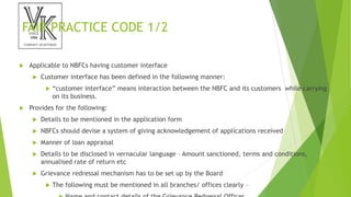 FAIR PRACTICE CODE 1/2
 Applicable to NBFCs having customer interface
 Customer interface has been defined in the following manner:
 “customer interface” means interaction between the NBFC and its customers while carrying
on its business.
 Provides for the following:
 Details to be mentioned in the application form
 NBFCs should devise a system of giving acknowledgement of applications received
 Manner of loan appraisal
 Details to be disclosed in vernacular language – Amount sanctioned, terms and conditions,
annualised rate of return etc
 Grievance redressal mechanism has to be set up by the Board
 The following must be mentioned in all branches/ offices clearly –
 