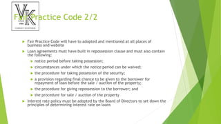 Fair Practice Code 2/2
 Fair Practice Code will have to adopted and mentioned at all places of
business and website
 Loan agreements must have built in repossession clause and must also contain
the following:
 notice period before taking possession;
 circumstances under which the notice period can be waived;
 the procedure for taking possession of the security;
 a provision regarding final chance to be given to the borrower for
repayment of loan before the sale / auction of the property;
 the procedure for giving repossession to the borrower; and
 the procedure for sale / auction of the property
 Interest rate policy must be adopted by the Board of Directors to set down the
principles of determining interest rate on loans
 