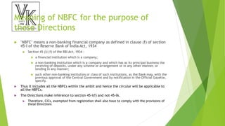 Meaning of NBFC for the purpose of
these Directions
 "NBFC" means a non-banking financial company as defined in clause (f) of section
45-I of the Reserve Bank of India Act, 1934
 Section 45 (I) (f) of the RBI Act, 1934 -
 a financial institution which is a company;
 a non-banking institution which is a company and which has as its principal business the
receiving of deposits, under any scheme or arrangement or in any other manner, or
lending in any manner;
 such other non-banking institution or class of such institutions, as the Bank may, with the
previous approval of the Central Government and by notification in the Official Gazette,
specify.
 Thus it includes all the NBFCs within the ambit and hence the circular will be applicable to
all the NBFCs.
 The Directions make reference to section 45-I(f) and not 45-IA.
 Therefore, CICs, exempted from registration shall also have to comply with the provisions of
these Directions
 