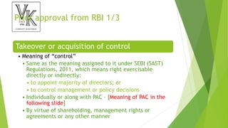 Prior approval from RBI 1/3
Takeover or acquisition of control
• Meaning of “control”
• Same as the meaning assigned to it under SEBI (SAST)
Regulations, 2011, which means right exercisable
directly or indirectly:
• to appoint majority of directors; or
• to control management or policy decisions
• Individually or along with PAC – [Meaning of PAC in the
following slide]
• By virtue of shareholding, management rights or
agreements or any other manner
 