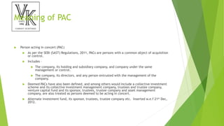 Meaning of PAC
 Person acting in concert (PAC)
 As per the SEBI (SAST) Regulations, 2011, PACs are persons with a common object of acquisition
or control.
 Includes –
 The company, its holding and subsidiary company, and company under the same
management or control.
 The company, its directors, and any person entrusted with the management of the
company.
 Deemed PACs have also been defined, and among others would include a collective investment
scheme and its collective investment management company, trustees and trustee company,
venture capital fund and its sponsor, trustees, trustee company and asset management
company, are also treated as persons deemed to be acting in concert.
 Alternate investment fund, its sponsor, trustees, trustee company etc. Inserted w.e.f 21st Dec,
2012.
 