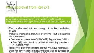 Prior approval from RBI 2/3
Change in the shareholding of an NBFC, including
progressive increases over time, which would result in
change of shareholding of 26% or more of the paid up equity
capital
• The transfer need not be at one go, it can be cumulative
as well
• Includes progressive transfers over time – but time period
not mentioned
• Cue may be taken from SEBI (SAST) Regulations, 2011 –
• Para 3(2) provides time period for creeping transfer –
A financial year
• Transfer of preference share capital will have no impact
• Does not cover change in shareholding due to buyback of
 