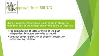 Prior approval from RBI 3/3
Change in management which would result in change in
more than 30% of the composition of the Board of Directors
• For computation of total strength of the BOD –
Independent Directors are to be excluded
• Does not cover re-election of directors subject to
retirement by rotation
 