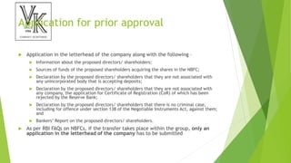 Application for prior approval
 Application in the letterhead of the company along with the following –
 Information about the proposed directors/ shareholders;
 Sources of funds of the proposed shareholders acquiring the shares in the NBFC;
 Declaration by the proposed directors/ shareholders that they are not associated with
any unincorporated body that is accepting deposits;
 Declaration by the proposed directors/ shareholders that they are not associated with
any company, the application for Certificate of Registration (CoR) of which has been
rejected by the Reserve Bank;
 Declaration by the proposed directors/ shareholders that there is no criminal case,
including for offence under section 138 of the Negotiable Instruments Act, against them;
and
 Bankers’ Report on the proposed directors/ shareholders.
 As per RBI FAQs on NBFCs, if the transfer takes place within the group, only an
application in the letterhead of the company has to be submitted
 
