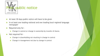 Prior public notice
 At least 30 days public notice will have to be given
 In at least one leading national and one leading local regional language
newspaper
 Required only for –
 Change in control or change in ownership by transfer of shares
 Not required for –
 Change in shareholding not resulting in change in control
 Change in management not due to change in control
 