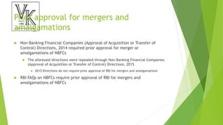 Prior approval for mergers and
amalgamations
 Non-Banking Financial Companies (Approval of Acquisition or Transfer of
Control) Directions, 2014 required prior approval for merger or
amalgamations of NBFCs
 The aforesaid directions were repealed through Non-Banking Financial Companies
(Approval of Acquisition or Transfer of Control) Directions, 2015
 2015 Directions do not require prior approval of RBI for mergers and amalgamations
 RBI FAQs on NBFCs require prior approval of RBI for mergers and
amalgamations of NBFCs
 