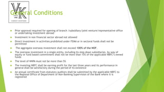 General Conditions
 Prior approval required for opening of branch /subsidiary/joint venture/representative office
or undertaking investment abroad
 Investment in non financial sector abroad not allowed
 Direct investment in activities prohibited under FEMA or in sectoral funds shall not be
permitted
 The aggregate overseas investment shall not exceed 100% of the NOF.
 The overseas investment in a single entity, including its step down subsidiaries, by way of
equity or fund based commitment shall not be more than 15% of the applicable NBFC’s owned
funds
 The level of NNPA must not be more than 5%
 The investing NBFC shall be earning profit for the last three years and its performance in
general shall be satisfactory during the period of its existence
 An annual certificate from statutory auditors shall be submitted by the applicable NBFC to
the Regional Office of Department of Non-Banking Supervision of the Bank where it is
registered
 