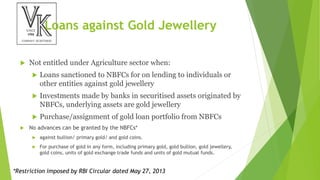 Loans against Gold Jewellery
 Not entitled under Agriculture sector when:
 Loans sanctioned to NBFCs for on lending to individuals or
other entities against gold jewellery
 Investments made by banks in securitised assets originated by
NBFCs, underlying assets are gold jewellery
 Purchase/assignment of gold loan portfolio from NBFCs
 No advances can be granted by the NBFCs*
 against bullion/ primary gold/ and gold coins.
 For purchase of gold in any form, including primary gold, gold bullion, gold jewellery,
gold coins, units of gold exchange trade funds and units of gold mutual funds.
*Restriction imposed by RBI Circular dated May 27, 2013
 