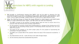 Further restrictions for NBFCs with regards to Lending
against Gold
 RBI brought in clarification stating that NBFCs will not be able to advance for the
purchase of gold in any form, including primary gold, gold bullion, gold jewellery, gold
coins, units of gold Exchange Traded Funds (ETF) and units of gold Mutual Funds.
 After the Working Group to Study the Issues Related to Gold Imports and Gold Loans
NBFCs in India submitted their report, the RBI came out with the following –
 The NBFCs carrying on the business of lending against gold will have to ensure that all its
branches meet the minimum level of safety requirements.
 For the purpose of valuation of gold while lending against it, average of the closing prices of 22
Carat gold for the preceding 30 days quoted in the Bombay Bullion Association Ltd. are to be
taken into account.
 The board of the company to lay down proper policy for the purpose of ascertaining the
ownership of the gold collateral.
 The NBFCs are to obtain PAN of the customer where the value of the transaction exceeds Rs. 5
Lakhs.
 Any disbursement over Rs. 1 Lakh will have to be made through cheque.
 All the branches should have standardised documents
 