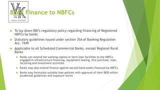Bank Finance to NBFCs
 To lay down RBI’s regulatory policy regarding financing of Registered
NBFCs by banks
 „
Statutory guidelines issued under section 35A of Banking Regulation
Act, 1949
 „
Applicable to all Scheduled Commercial Banks, except Regional Rural
Banks
 Banks can extend the working capital or term loan facilities to the NBFCs
engaged in infrastructure financing, equipment leasing, hire purchase, loan,
factoring and investment activities
 Banks may also extend finance against second hand assets financed by NBFCs
 Banks may formulate suitable loan policies with approval of their BOD within
prudential guidelines and exposure norms
 