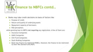 Bank Finance to NBFCs contd..
 Banks may take credit decisions on basis of factors like
 Purpose of credit
 Nature and quality of underlying assets
 Repayment capacity of borrowers
 Risk perception;
while granting loan to NBFCs not requiring any registration. A few of them are:
 Insurance Companies
 Nidhi Companies
 Chit Fund Companies
 Stock Broking Companies
 Bank may finance to registered RNBCs. However, the finance to be restricted
to their Net Owned Fund (NOF)
 