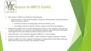 Bank finance to NBFCS Contd..
 Bank finance to NBFCs not possible for the following:
 Bills discounted / rediscounted by NBFCs, except for rediscounting of bills discounted by
NBFCs arising from sale of –
 commercial vehicles (including light commercial vehicles), and
 two wheeler and three wheeler vehicles, subject to the following conditions :
 Investments of NBFCs both of current and long-term nature, in any company / entity by way
of shares, debentures, etc. However, Stock Broking Companies may be provided need-based
credit against shares and debentures held by them as stock-in-trade.
 Unsecured loans / inter-corporate deposits by NBFCs to / in any company.
 All types of loans and advances by NBFCs to their subsidiaries, group companies / entities.
 Finance to NBFCs for further lending to individuals for subscribing to Initial Public Offerings
(IPOs) and for purchase of shares from secondary market
 