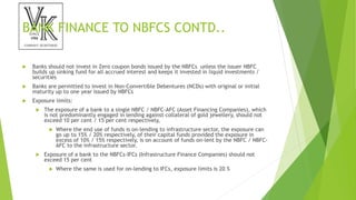 BANK FINANCE TO NBFCS CONTD..
 Banks should not invest in Zero coupon bonds issued by the NBFCs unless the issuer NBFC
builds up sinking fund for all accrued interest and keeps it invested in liquid investments /
securities
 Banks are permitted to invest in Non-Convertible Debentures (NCDs) with original or initial
maturity up to one year issued by NBFCs
 Exposure limits:
 The exposure of a bank to a single NBFC / NBFC-AFC (Asset Financing Companies), which
is not predominantly engaged in lending against collateral of gold jewellery, should not
exceed 10 per cent / 15 per cent respectively,
 Where the end use of funds is on-lending to infrastructure sector, the exposure can
go up to 15% / 20% respectively, of their capital funds provided the exposure in
excess of 10% / 15% respectively, is on account of funds on-lent by the NBFC / NBFC-
AFC to the infrastructure sector.
 Exposure of a bank to the NBFCs-IFCs (Infrastructure Finance Companies) should not
exceed 15 per cent
 Where the same is used for on-lending to IFCs, exposure limits is 20 %
 