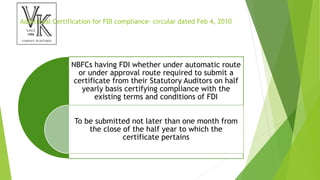 Additional Certification for FDI compliance- circular dated Feb 4, 2010
NBFCs having FDI whether under automatic route
or under approval route required to submit a
certificate from their Statutory Auditors on half
yearly basis certifying compliance with the
existing terms and conditions of FDI
To be submitted not later than one month from
the close of the half year to which the
certificate pertains
 