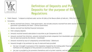 Definition of Deposits and PUBLIC
Deposits for the purpose of RBI
Regulations
 Public Deposit – “a deposit as defined under section 45-I(bb) of the Reserve Bank of India Act, 1934 (2 of 1934)”
 Exclusions:
 Monies received from Central / State government, also includes amounts received from other sources to which the
guarantee is provided by the State / Central Government
 Monies received from Notified financial institutions
 Inter company deposits
 Amounts received towards subscription to securities as per Companies Act 2013
 Amounts received from directors, amounts received by private companies from shareholders provided the amount
has not been borrowed by the director / shareholder
 Amounts received by issue of compulsorily convertible bonds / debentures
 Amounts brought in by promoters by way of unsecured loans provided
 the loan is brought in pursuance of the stipulation imposed by the lending public financial institution in
fulfilment of the obligation of the promoters to contribute such finance,
 the loan is provided by the promoters themselves and/or by their relatives, and not from their friends and
 