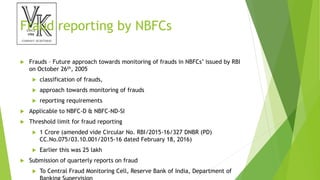 Fraud reporting by NBFCs
 Frauds – Future approach towards monitoring of frauds in NBFCs’ issued by RBI
on October 26th, 2005
 classification of frauds,
 approach towards monitoring of frauds
 reporting requirements
 Applicable to NBFC-D & NBFC-ND-SI
 Threshold limit for fraud reporting
 1 Crore (amended vide Circular No. RBI/2015-16/327 DNBR (PD)
CC.No.075/03.10.001/2015-16 dated February 18, 2016)
 Earlier this was 25 lakh
 Submission of quarterly reports on fraud
 To Central Fraud Monitoring Cell, Reserve Bank of India, Department of
 