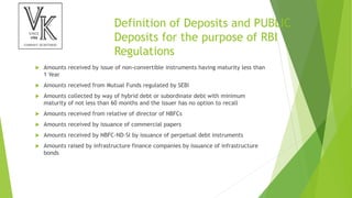 Definition of Deposits and PUBLIC
Deposits for the purpose of RBI
Regulations
 Amounts received by issue of non-convertible instruments having maturity less than
1 Year
 Amounts received from Mutual Funds regulated by SEBI
 Amounts collected by way of hybrid debt or subordinate debt with minimum
maturity of not less than 60 months and the issuer has no option to recall
 Amounts received from relative of director of NBFCs
 Amounts received by issuance of commercial papers
 Amounts received by NBFC-ND-SI by issuance of perpetual debt instruments
 Amounts raised by infrastructure finance companies by issuance of infrastructure
bonds
 
