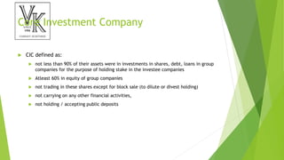 Core Investment Company
 CIC defined as:
 not less than 90% of their assets were in investments in shares, debt, loans in group
companies for the purpose of holding stake in the investee companies
 Atleast 60% in equity of group companies
 not trading in these shares except for block sale (to dilute or divest holding)
 not carrying on any other financial activities,
 not holding / accepting public deposits
 