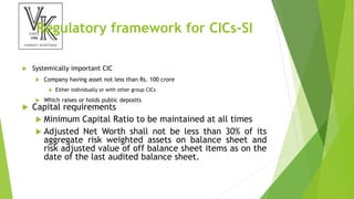 Regulatory framework for CICs-SI
 Systemically important CIC
 Company having asset not less than Rs. 100 crore
 Either individually or with other group CICs
 Which raises or holds public deposits
 Capital requirements
 Minimum Capital Ratio to be maintained at all times
 Adjusted Net Worth shall not be less than 30% of its
aggregate risk weighted assets on balance sheet and
risk adjusted value of off balance sheet items as on the
date of the last audited balance sheet.
 