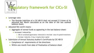 Regulatory framework for CICs-SI
 Leverage ratio
 The Outside liabilities of a CIC-ND-SI shall not exceed 2.5 times of its
Adjusted Net Worth calculated as on the date of the last audited
balance sheet;
 Adjusted Net worth means-
 Aggregate of owned funds as appearing in the last balance sheet:
 Increased /reduced by-
 50% of unrealized appreciation /diminution in the book value of quoted investments
 Increase /reduction, if any, in equity share capital
 Submission of Annual Statutory Auditor’s Certificate by CIC-ND-SI
 Compliance of requirements of the directions
 Within one month from date of finalisation of balance sheet
 