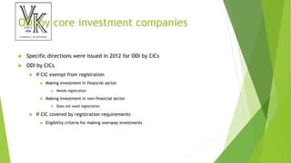 ODI by core investment companies
 Specific directions were issued in 2012 for ODI by CICs
 ODI by CICs
 If CIC exempt from registration
 Making investment in financial sector
 Needs registration
 Making investment in non-financial sector
 Does not need registration
 If CIC covered by registration requirements
 Eligibility criteria for making overseas investments
 