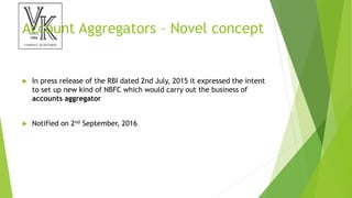 Account Aggregators – Novel concept
 In press release of the RBI dated 2nd July, 2015 it expressed the intent
to set up new kind of NBFC which would carry out the business of
accounts aggregator
 Notified on 2nd September, 2016
 
