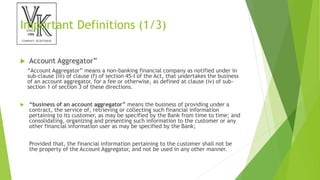 Important Definitions (1/3)
 Account Aggregator”
“Account Aggregator” means a non-banking financial company as notified under in
sub-clause (iii) of clause (f) of section 45-I of the Act, that undertakes the business
of an account aggregator, for a fee or otherwise, as defined at clause (iv) of sub-
section 1 of section 3 of these directions.
 “business of an account aggregator” means the business of providing under a
contract, the service of, retrieving or collecting such financial information
pertaining to its customer, as may be specified by the Bank from time to time; and
consolidating, organizing and presenting such information to the customer or any
other financial information user as may be specified by the Bank;
Provided that, the financial information pertaining to the customer shall not be
the property of the Account Aggregator, and not be used in any other manner.
 