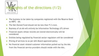 Highlights of the directions (1/2)
 The business to be taken by companies registered with the Reserve Bank
as NBFC – AA.
 The Net Owned Fund should not be less than ₹ 2 crore.
 Business of an AA will entirely be Information Technology (IT) driven
 Financial assets whose records are stored electronically will be
considered
 Entities being regulated by financial sector regulators will be considered
 Pricing of services to as per AA’s Board approved policy
 No financial asset related customer information pulled out by the AAs
from the financial service providers should reside with the AAs.
 